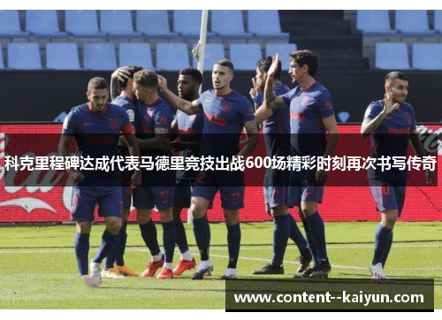 科克里程碑达成代表马德里竞技出战600场精彩时刻再次书写传奇 科克里程碑达成代表马德里竞技出战600场精彩时刻再次书写传奇